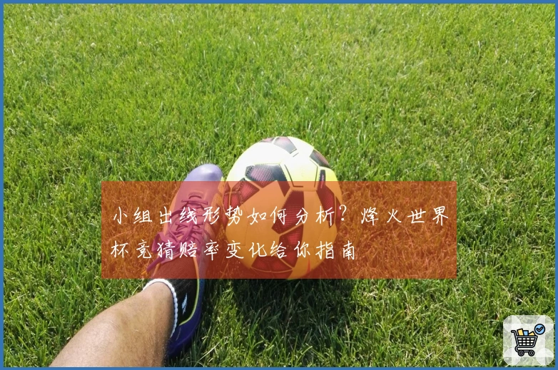 小组出线形势如何分析？烽火世界杯竞猜赔率变化给你指南