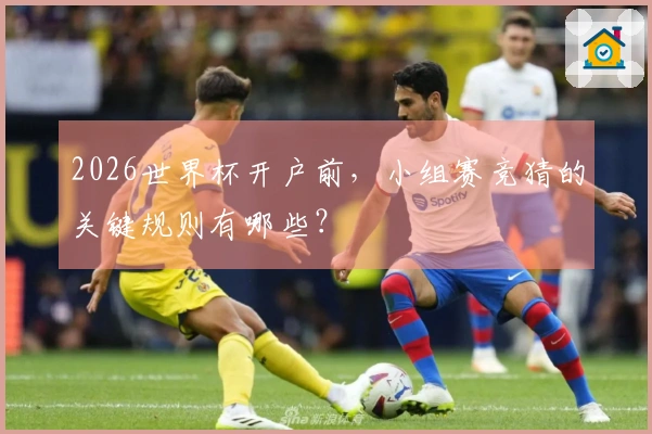 2026世界杯开户前，小组赛竞猜的关键规则有哪些？